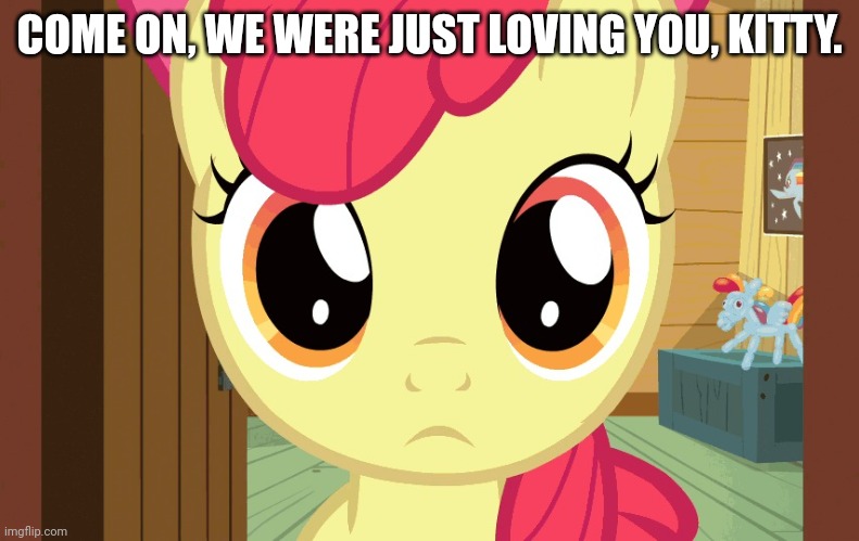 Confused Applebloom (MLP) | COME ON, WE WERE JUST LOVING YOU, KITTY. | image tagged in confused applebloom mlp | made w/ Imgflip meme maker