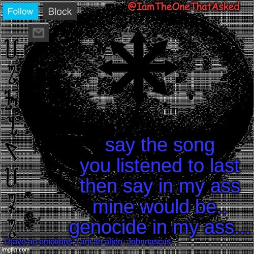 B | say the song you listened to last then say in my ass
mine would be..
genocide in my ass... | image tagged in johnnascus temp | made w/ Imgflip meme maker