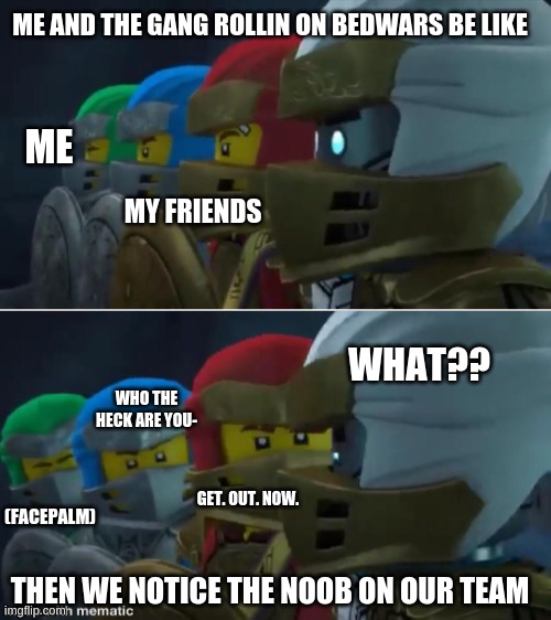 Ninjago reaction | ME AND THE GANG ROLLIN ON BEDWARS BE LIKE; ME; MY FRIENDS; WHAT?? WHO THE HECK ARE YOU-; (FACEPALM); GET. OUT. NOW. THEN WE NOTICE THE NOOB ON OUR TEAM | image tagged in ninjago reaction | made w/ Imgflip meme maker