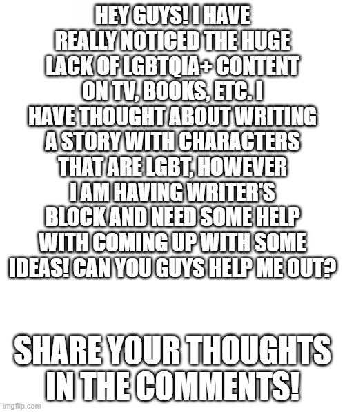 You guys are so awesome! Thanks for all the help! | HEY GUYS! I HAVE REALLY NOTICED THE HUGE LACK OF LGBTQIA+ CONTENT ON TV, BOOKS, ETC. I HAVE THOUGHT ABOUT WRITING A STORY WITH CHARACTERS THAT ARE LGBT, HOWEVER I AM HAVING WRITER'S BLOCK AND NEED SOME HELP WITH COMING UP WITH SOME IDEAS! CAN YOU GUYS HELP ME OUT? SHARE YOUR THOUGHTS IN THE COMMENTS! | image tagged in blank template,pride,story,gay,lgbtq | made w/ Imgflip meme maker