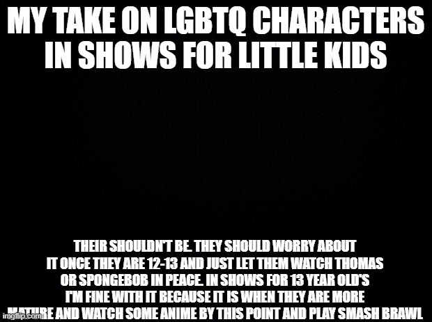 Basically just let them watch in peace without what is basically politics nowadays | MY TAKE ON LGBTQ CHARACTERS IN SHOWS FOR LITTLE KIDS; THEIR SHOULDN'T BE. THEY SHOULD WORRY ABOUT IT ONCE THEY ARE 12-13 AND JUST LET THEM WATCH THOMAS OR SPONGEBOB IN PEACE. IN SHOWS FOR 13 YEAR OLD'S I'M FINE WITH IT BECAUSE IT IS WHEN THEY ARE MORE MATURE AND WATCH SOME ANIME BY THIS POINT AND PLAY SMASH BRAWL | image tagged in black background,lgbtq,hot take | made w/ Imgflip meme maker