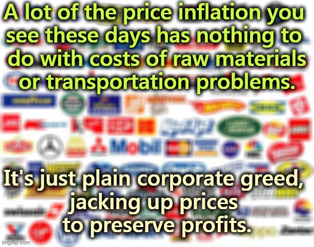 A lot of the price inflation you 

see these days has nothing to 
do with costs of raw materials or transportation problems. It's just plain corporate greed, 
jacking up prices 
to preserve profits. | image tagged in price,inflation,corporate greed | made w/ Imgflip meme maker