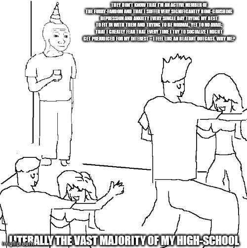 This is literally my entire social situation in high-school ~ not even lying :,( | THEY DON'T KNOW THAT I'M AN ACTIVE MEMBER OF THE FURRY-FANDOM AND THAT I SUFFER VERY SIGNIFICANTLY BONE-CRUSHING DEPRESSION AND ANXIETY EVERY SINGLE DAY TRYING MY BEST TO FIT IN WITH THEM AND TRYING TO BE NORMAL, YET TO NO AVAIL; THAT I GREATLY FEAR THAT EVERY TIME I TRY TO SOCIALIZE I MIGHT GET PREJUDICED FOR MY INTEREST ~ I FEEL LIKE AN BLATANT OUTCAST. WHY ME? LITERALLY THE VAST MAJORITY OF MY HIGH-SCHOOL | image tagged in they don't know,depression sadness hurt pain anxiety,the furry fandom | made w/ Imgflip meme maker