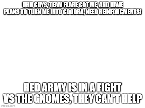 And again | UHH GUYS, TEAM FLARE GOT ME, AND HAVE PLANS TO TURN ME INTO GOODRA, NEED REINFORCMENTS! RED ARMY IS IN A FIGHT VS THE GNOMES, THEY CAN'T HELP | image tagged in blank white template | made w/ Imgflip meme maker