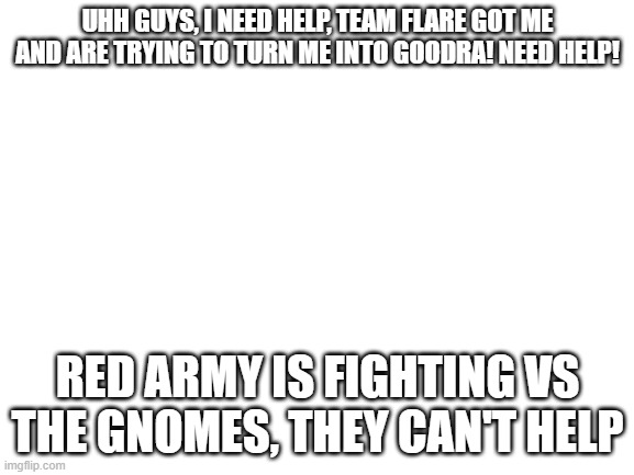 Help | UHH GUYS, I NEED HELP, TEAM FLARE GOT ME AND ARE TRYING TO TURN ME INTO GOODRA! NEED HELP! RED ARMY IS FIGHTING VS THE GNOMES, THEY CAN'T HELP | image tagged in blank white template | made w/ Imgflip meme maker