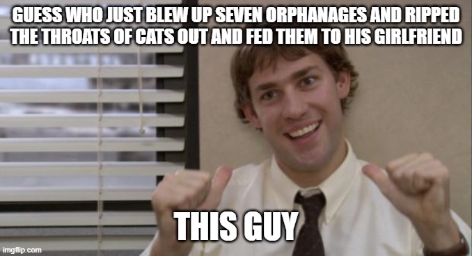 The Office Jim This Guy | GUESS WHO JUST BLEW UP SEVEN ORPHANAGES AND RIPPED THE THROATS OF CATS OUT AND FED THEM TO HIS GIRLFRIEND; THIS GUY | image tagged in the office jim this guy | made w/ Imgflip meme maker