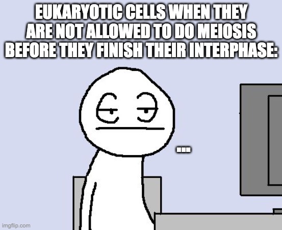 Bored of this crap |  EUKARYOTIC CELLS WHEN THEY ARE NOT ALLOWED TO DO MEIOSIS BEFORE THEY FINISH THEIR INTERPHASE:; ... | image tagged in bored of this crap | made w/ Imgflip meme maker