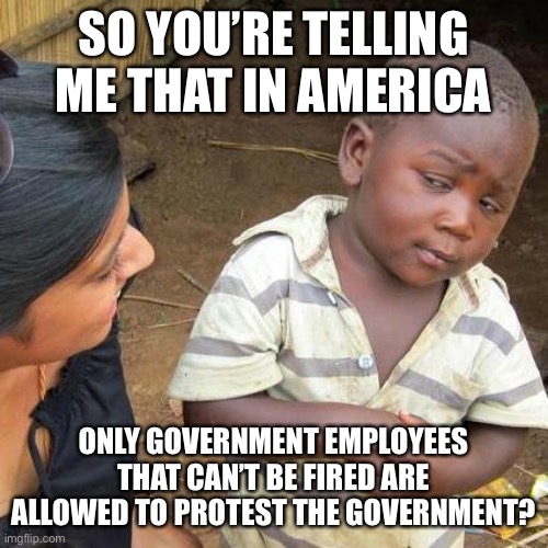 Third World Skeptical Kid | SO YOU’RE TELLING ME THAT IN AMERICA; ONLY GOVERNMENT EMPLOYEES THAT CAN’T BE FIRED ARE ALLOWED TO PROTEST THE GOVERNMENT? | image tagged in memes,third world skeptical kid | made w/ Imgflip meme maker