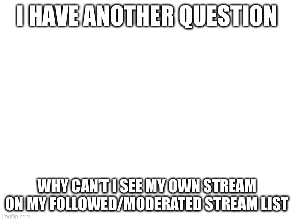 Question 2: Return of the questions | I HAVE ANOTHER QUESTION; WHY CAN’T I SEE MY OWN STREAM ON MY FOLLOWED/MODERATED STREAM LIST | image tagged in blank white template | made w/ Imgflip meme maker