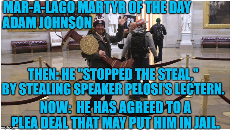 Just a little souvenir for a "Normal Tourist." | MAR-A-LAGO MARTYR OF THE DAY
ADAM JOHNSON; THEN: HE "STOPPED THE STEAL," BY STEALING SPEAKER PELOSI'S LECTERN. NOW:  HE HAS AGREED TO A PLEA DEAL THAT MAY PUT HIM IN JAIL. | image tagged in politics | made w/ Imgflip meme maker