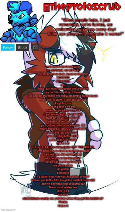 TheProtogen-ScrubHybridWhoAsked Lycanroc Template | welcome to the bread bank
we sell bread, we sell loafs
we got bread on deck, bread on the floor
TOASTED
ROASTED
stfu
listen I just need a baguette and a brioche
we don't have either of those
you can get the gluten free white bread, the potato bread-
what the f is gluten? take that shit out
it's gluten free
I don't care if it's free
swear on your fing YEEZYS
if you wanna fight, we gon' fight
tryna be on WORLDSTAR?
what, you gon' record it?
ye, I got my dollar store camera, ON
what's the fing SITUAAAAAAAATION?
what the f do you want?
I'm the mfing MANAGER
at the BREAD STORE
B R E A D
tell him to take the mfing gluten OUT THE BREAD
I'ma need you to shut that bullshit up chief
we can't take shit out the bread
why put it in in the first place?
I know y'all smoking that pack
we got crackers
no gluten
f crackers
it's gluten free, you want the gluten or nah?
hell no, you better take the gluten out that damn shit
look we got whole wheat: gluten free
Texas toast: gluten free
TORTILLA
f all that
what bitchass country are y'all from where they got this bullshit at?
Florida
I knew it | image tagged in theprotogen-scrubhybridwhoasked lycanroc template | made w/ Imgflip meme maker