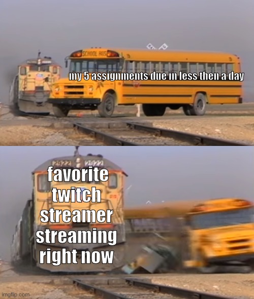 A train hitting a school bus | my 5 assignments due in less then a day; favorite twitch streamer streaming right now | image tagged in a train hitting a school bus | made w/ Imgflip meme maker