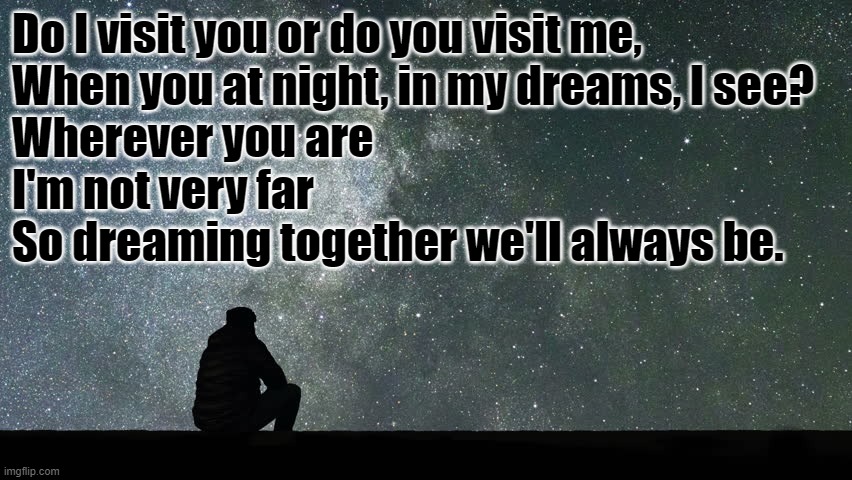 Looking at stars | Do I visit you or do you visit me,
When you at night, in my dreams, I see?
Wherever you are
I'm not very far
So dreaming together we'll always be. | image tagged in looking at stars | made w/ Imgflip meme maker