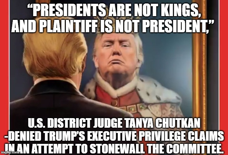 King Trump | “PRESIDENTS ARE NOT KINGS, AND PLAINTIFF IS NOT PRESIDENT,”; U.S. DISTRICT JUDGE TANYA CHUTKAN -DENIED TRUMP’S EXECUTIVE PRIVILEGE CLAIMS IN AN ATTEMPT TO STONEWALL THE COMMITTEE. | image tagged in king trump | made w/ Imgflip meme maker