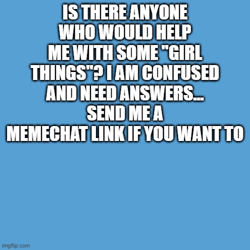 plz | IS THERE ANYONE WHO WOULD HELP ME WITH SOME "GIRL THINGS"? I AM CONFUSED AND NEED ANSWERS... SEND ME A MEMECHAT LINK IF YOU WANT TO | image tagged in light blue sucks | made w/ Imgflip meme maker