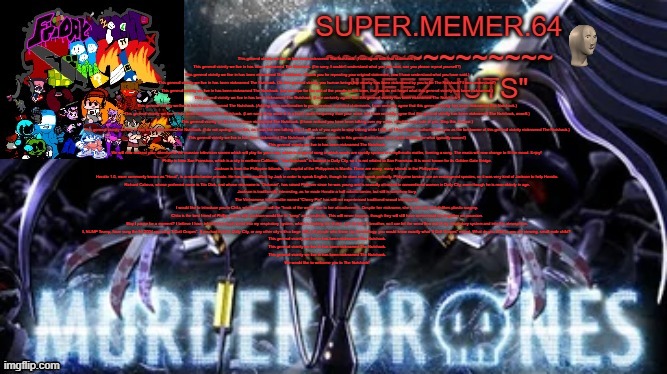 Super.memer.64 | This general vicinity we live in has been nicknamed The Nutshack. (I can agree with that statement.) 
This general vicinity we live in has been nicknamed The Nutshack. (I'm sorry, I couldn't understand what you just said, can you please repeat yourself?)
This general vicinity we live in has been nicknamed The Nutshack. (Thank you for repeating your original statement, now I have understood what you have said.)
This general vicinity we live in has been nicknamed The Nutshack. (So this general vicinity you human beings live nearby has been nicknamed by you to be The Nutshack? I now understand!)
This general vicinity we live in has been nicknamed The Nutshack. (Let us hope for the rest of the people in this town, that you do not forget what this general vicinity has been nicknamed.)
This general vicinity we live in has been nicknamed The Nutshack. (I can certainly agree that this general vicinity has been nicknamed The Nutshack.)
This general vicinity we live in has been nicknamed The Nutshack. (Adding extra confirmation to your previous repeated statements, I can certainly agree that this general vicinity has been nicknamed The Nutshack.)
This general vicinity we live in has been nicknamed The Nutshack. (I am sorry if my voice is in a lower audio frequency than your voice, but I can certainly agree that this general vicinity has been nicknamed The Nutshack, aswell.)
This general vicinity we live in has been nicknamed The Nutshack. (I have noticed you have been talking over my voice, which is very rude of you. Stop this at once.)
This general vicinity we live in has been nicknamed The Nutshack. (I do not apologize for this, as I was the one talking first. I will ask of you again to stop talking while I talk, as I have higher authority than you as the landowner of this general vicinity nicknamed The Nutshack.)
This general vicinity we live in has been nicknamed The Nutshack. (The recent events in this general area have been quite exciting for what typically occurs!)
This general vicinity we live in has been nicknamed The Nutshack.
We will now redirect your attention to the massive television screen which will play for you a rap, which is a type of song in which words are rapidly spoken in a rhythmatic matter, forming a song. The music will now change to fit the mood. Enjoy! 
Phillip is from San Fransisco, which is a city in northern California. "The Nutshack" is located in Daily City, so it is not related to San Fransisco. It is most known for its Golden Gate Bridge.
Jackson is from the Philippine Islands. The capital of the Philippines is Manila. There are many, many islands in the Philippines.
Horatio 1.0, more commonly known as "Horat", is a robotic tarsier primate. He has been modified by Jack in order to speak English, though he does not speak perfectly. Philippine tarsiers are an endangered species, so it was very kind of Jackson to help Horatio.
Richard Cabeza, whose preferred name is Tito Dick, and whose nickname is "Dickman", has raised Phil ever since he was young and is sexually attracted to conventional women in Daily City, even though he is near-elderly in age.
Jackson is traditionally interesting, as he made Horatio a half-robotic tarsier, but still is somehow lazy.
The Vietnamese transvestite named "Cherry Pie" has still not experienced traditional sexual intercourse.
I would like to introduce you to Chita, whom people call the "freak of the week" due to her attractiveness. Despite her nickname, she is not vain and dislikes plastic surgery.
Chita is the best friend of Phillip, and is who Jackson would like to "keep" as a soulmate. This will never happen, though they will still have consensual sex together on occasion.
May I pause for a moment? I believe I have inhaled too much weed into my respiratory system, which is making me shake. Let me take a breather, so I can let the weed flow out of my respiratory system and into the atmosphere.
I, NUMP Trump, have sung the hit 2004 rap song "I Gott Grapes". If you had lived in Daily City, or any other city with a large influx of people who know rap terminology, you would know exactly what "I Gott Grapes" meant. What do you believe you are viewing, small male child? 
This general vicinity we live in has been nicknamed The Nutshack.
This general vicinity we live in has been nicknamed The Nutshack.
This general vicinity we live in has been nicknamed The Nutshack.
We would like to welcome you to The Nutshack! | image tagged in super memer 64 | made w/ Imgflip meme maker
