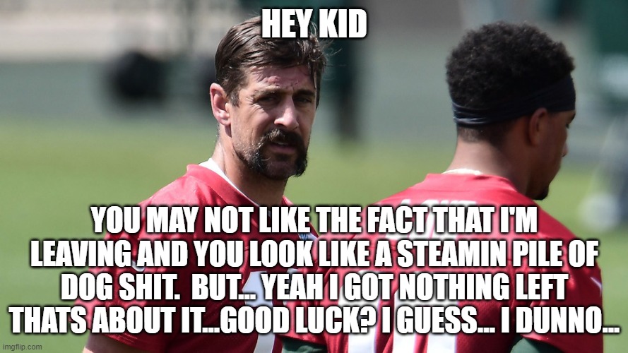 rodgers real talk with love... | HEY KID; YOU MAY NOT LIKE THE FACT THAT I'M LEAVING AND YOU LOOK LIKE A STEAMIN PILE OF DOG SHIT.  BUT... YEAH I GOT NOTHING LEFT THATS ABOUT IT...GOOD LUCK? I GUESS... I DUNNO... | image tagged in rodgers sends his love,nfl memes,fantasy football,aaron rodgers,funny memes | made w/ Imgflip meme maker