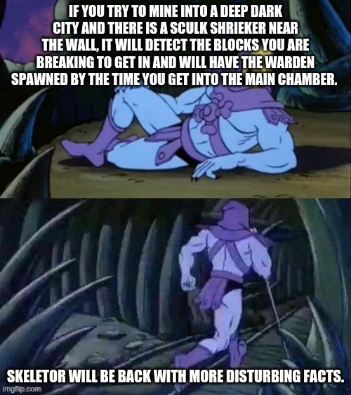 Skeletor disturbing facts | IF YOU TRY TO MINE INTO A DEEP DARK CITY AND THERE IS A SCULK SHRIEKER NEAR THE WALL, IT WILL DETECT THE BLOCKS YOU ARE BREAKING TO GET IN AND WILL HAVE THE WARDEN SPAWNED BY THE TIME YOU GET INTO THE MAIN CHAMBER. SKELETOR WILL BE BACK WITH MORE DISTURBING FACTS. | image tagged in skeletor disturbing facts | made w/ Imgflip meme maker