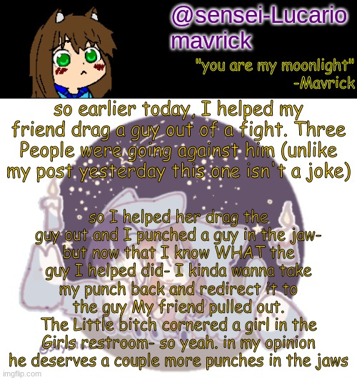 now Im mad and I wanna punch him a few times. I feel awful for helping him now. | so I helped her drag the guy out and I punched a guy in the jaw-
but now that I know WHAT the guy I helped did- I kinda wanna take my punch back and redirect it to the guy My friend pulled out.
The Little bitch cornered a girl in the Girls restroom- so yeah. in my opinion he deserves a couple more punches in the jaws; so earlier today, I helped my friend drag a guy out of a fight. Three People were going against him (unlike my post yesterday this one isn't a joke) | image tagged in mavricks moonlight temp | made w/ Imgflip meme maker