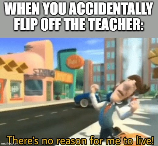 Just kill me now (I'm glad I didn't do this in my school years) | WHEN YOU ACCIDENTALLY FLIP OFF THE TEACHER: | image tagged in there's no reason for me to live | made w/ Imgflip meme maker