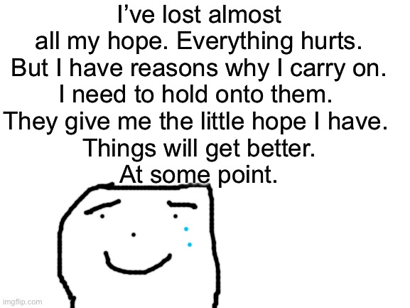 Hold on guys. It’s gonna be okay. I’ve got you. | I’ve lost almost all my hope. Everything hurts.
But I have reasons why I carry on.
I need to hold onto them. 
They give me the little hope I have. 
Things will get better.
At some point. | image tagged in blank white template | made w/ Imgflip meme maker