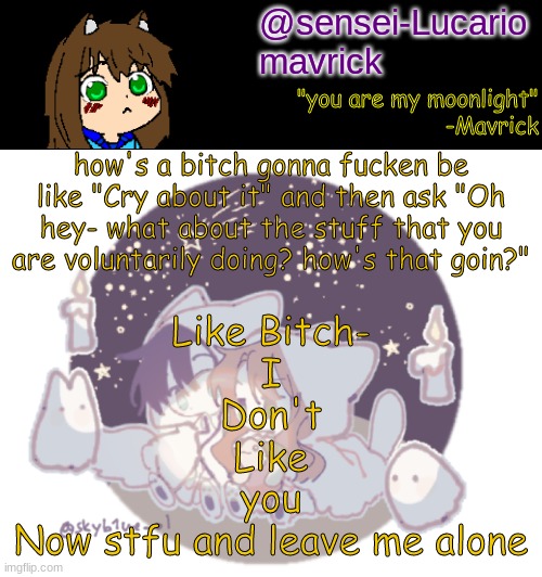 That was my White girl rant for the day. Now you can leave | how's a bitch gonna fucken be like "Cry about it" and then ask "Oh hey- what about the stuff that you are voluntarily doing? how's that goin?"; Like Bitch-
I
Don't
Like
you
Now stfu and leave me alone | image tagged in mavricks moonlight temp | made w/ Imgflip meme maker