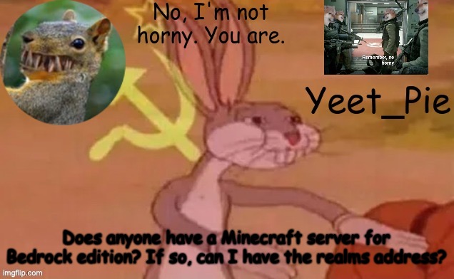 Yeet_Pie | Does anyone have a Minecraft server for Bedrock edition? If so, can I have the realms address? | image tagged in yeet_pie | made w/ Imgflip meme maker