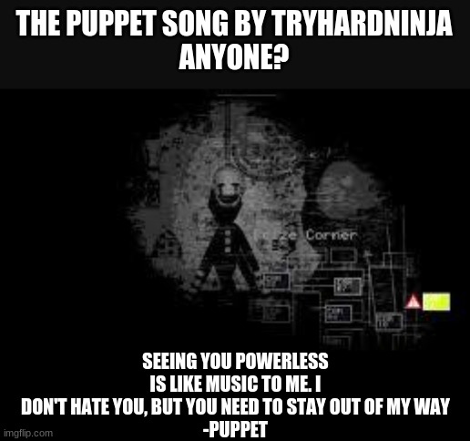 . |  THE PUPPET SONG BY TRYHARDNINJA
ANYONE? SEEING YOU POWERLESS IS LIKE MUSIC TO ME. I DON'T HATE YOU, BUT YOU NEED TO STAY OUT OF MY WAY
-PUPPET | image tagged in the puppet from fnaf 2 | made w/ Imgflip meme maker