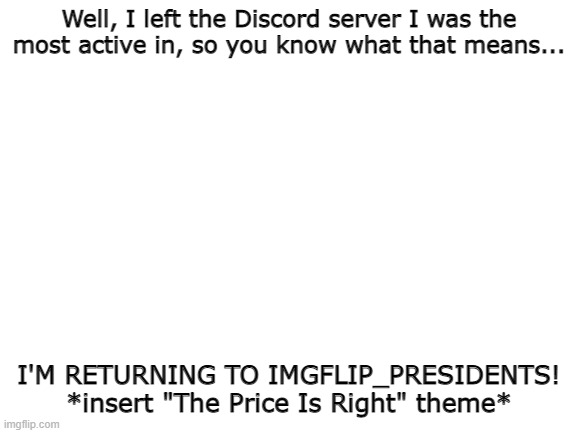 PogChamp momento | Well, I left the Discord server I was the most active in, so you know what that means... I'M RETURNING TO IMGFLIP_PRESIDENTS! *insert "The Price Is Right" theme* | image tagged in blank white template | made w/ Imgflip meme maker