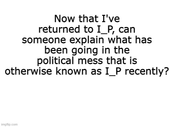 explain. | Now that I've returned to I_P, can someone explain what has been going in the political mess that is otherwise known as I_P recently? | image tagged in blank white template | made w/ Imgflip meme maker