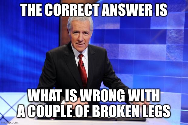 Alex Trebek | THE CORRECT ANSWER IS WHAT IS WRONG WITH A COUPLE OF BROKEN LEGS | image tagged in alex trebek | made w/ Imgflip meme maker
