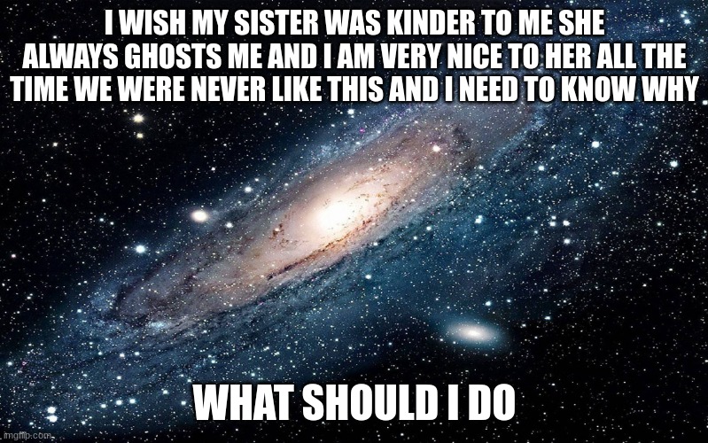 Galaxy | I WISH MY SISTER WAS KINDER TO ME SHE ALWAYS GHOSTS ME AND I AM VERY NICE TO HER ALL THE TIME WE WERE NEVER LIKE THIS AND I NEED TO KNOW WHY; WHAT SHOULD I DO | image tagged in galaxy | made w/ Imgflip meme maker