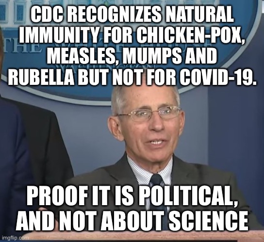 When the CDC does not recognize natural immunity for Covid, It is not acting in good faith and has lost its credibility. | CDC RECOGNIZES NATURAL IMMUNITY FOR CHICKEN-POX, MEASLES, MUMPS AND RUBELLA BUT NOT FOR COVID-19. PROOF IT IS POLITICAL, AND NOT ABOUT SCIENCE | image tagged in dr fauci,fraud,natural immunity,not about science,political | made w/ Imgflip meme maker