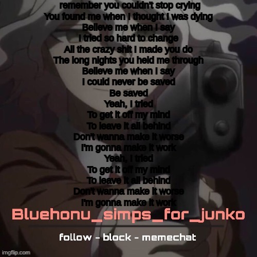 lyric plug bish | remember you couldn't stop crying
You found me when I thought I was dying
Believe me when I say
I tried so hard to change
All the crazy shit I made you do
The long nights you held me through
Believe me when I say
I could never be saved
Be saved
Yeah, I tried
To get it off my mind
To leave it all behind
Don't wanna make it worse
I'm gonna make it work
Yeah, I tried
To get it off my mind
To leave it all bеhind
Don't wanna make it worse
I'm gonna make it work | image tagged in honu's nagito gun temp thanks suga | made w/ Imgflip meme maker