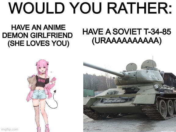 Choose one the sequel | WOULD YOU RATHER:; HAVE AN ANIME DEMON GIRLFRIEND 
(SHE LOVES YOU); HAVE A SOVIET T-34-85
(URAAAAAAAAAA) | image tagged in memes,meme,random tag i decided to put | made w/ Imgflip meme maker