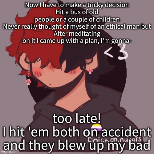 .-. | Now I have to make a tricky decision
Hit a bus of old people or a couple of children
Never really thought of myself of an ethical man but
After meditating on it I came up with a plan, I'm gonna-; too late!
I hit 'em both on accident and they blew up my bad | image tagged in i dont have a picrew problem you have a picrew problem | made w/ Imgflip meme maker