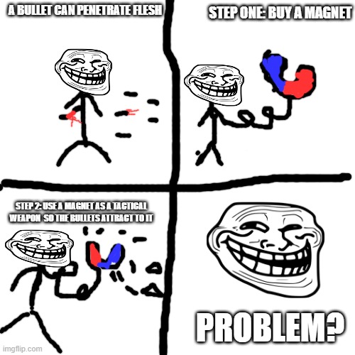 bullet | A BULLET CAN PENETRATE FLESH; STEP ONE: BUY A MAGNET; STEP 2: USE A MAGNET AS A TACTICAL WEAPON  SO THE BULLETS ATTRACT TO IT; PROBLEM? | image tagged in memes,blank transparent square | made w/ Imgflip meme maker