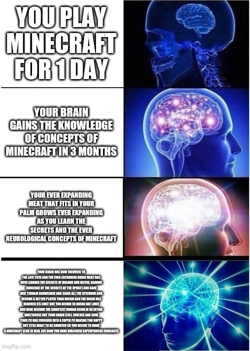 I have unlocked. The secrets of minecraft | YOU PLAY MINECRAFT FOR 1 DAY; YOUR BRAIN GAINS THE KNOWLEDGE OF CONCEPTS OF MINECRAFT IN 3 MONTHS; YOUR EVER EXPANDING MEAT THAT FITS IN YOUR PALM GROWS EVER EXPANDING AS YOU LEARN THE SECRETS AND THE EVER NEUROLOGICAL CONCEPTS OF MINECRAFT; YOUR BRAIN HAS NOW EVEOVLED TO THE LATE 2070 AND THE EVER-EXPANDING BRAIN MEAT HAS NOW LEARNED THE SECRETS OF MOJANG AND NOTCH, GAINING KNOLEDGE OF THE SECRETS OF THE UPDATE AND GAIN MOE TERRAIN KNOWLEDGE AND LEARN ALL THE SPEEDRUN AND BECOME A BETTER PLAYER THAN DREAM AND THE BRAIN HAS REACHED ITS LIMIT BUT YOU DECIDE TO BREAK HAT LIMIT AND HAVE BECOME THE SMARTEST HUMAN BEING IN HE ENTIRE MULTIVERSE BUT YOUR BRAIN STILL EVOLVES AND NOW YOUR PC HAS EVEOLVED INTO A SUPER PC MAKING YOU HAPPY BUT STILL WANT TO BE SMARTER SO YOU DECIDE TO MAKE A MINECRAFT STAR IN REAL LIFE NOW YOU HAVE UNLOCKED SUPERPOWERS CONGRATS | image tagged in memes,expanding brain,minecraft memes | made w/ Imgflip meme maker