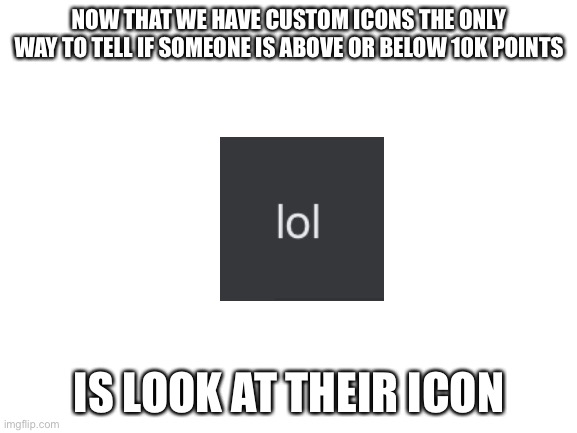 When ur too lazy to actually look at someone’s profile | NOW THAT WE HAVE CUSTOM ICONS THE ONLY WAY TO TELL IF SOMEONE IS ABOVE OR BELOW 10K POINTS; IS LOOK AT THEIR ICON | image tagged in blank white template,memes,lazy,icon,funny,oh wow are you actually reading these tags | made w/ Imgflip meme maker