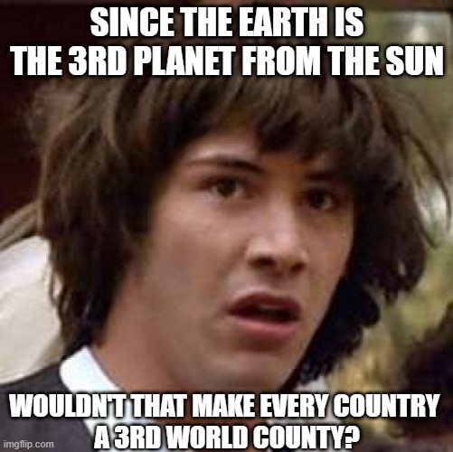 LAME JOKE OF THE DAY |  SINCE THE EARTH IS THE 3RD PLANET FROM THE SUN; WOULDN'T THAT MAKE EVERY COUNTRY 
A 3RD WORLD COUNTY? | image tagged in memes,conspiracy keanu,lame,third world | made w/ Imgflip meme maker