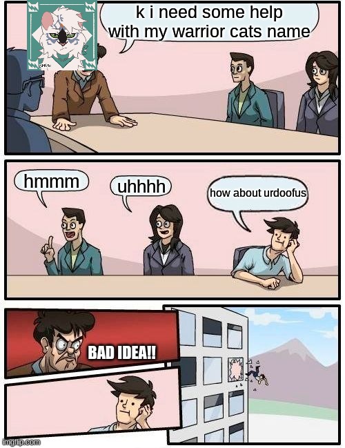 Boardroom Meeting Suggestion | k i need some help with my warrior cats name; hmmm; uhhhh; how about urdoofus; BAD IDEA!! | image tagged in memes,boardroom meeting suggestion | made w/ Imgflip meme maker
