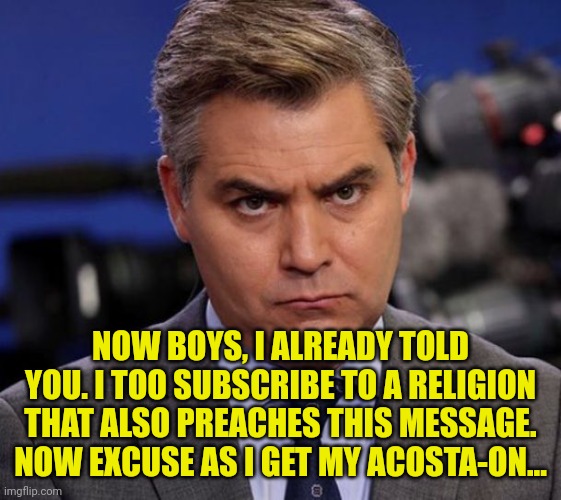Acosta | NOW BOYS, I ALREADY TOLD YOU. I TOO SUBSCRIBE TO A RELIGION THAT ALSO PREACHES THIS MESSAGE. NOW EXCUSE AS I GET MY ACOSTA-ON... | image tagged in acosta | made w/ Imgflip meme maker
