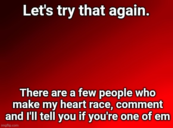 Spire's red background | Let's try that again. There are a few people who make my heart race, comment and I'll tell you if you're one of em | image tagged in spire's red background | made w/ Imgflip meme maker
