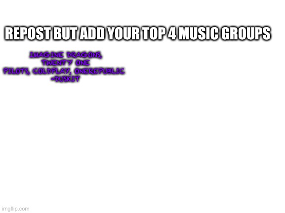 Blank White Template | REPOST BUT ADD YOUR TOP 4 MUSIC GROUPS; IMAGINE DRAGONS, TWENTY ONE PILOTS, COLDPLAY, ONEREPUBLIC 
-DUSKIT | image tagged in blank white template | made w/ Imgflip meme maker