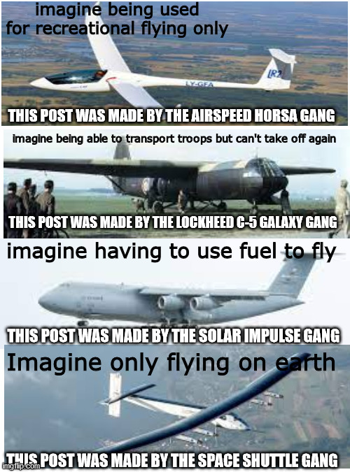 this post was made by the aviation industry | imagine being used for recreational flying only; THIS POST WAS MADE BY THE AIRSPEED HORSA GANG; imagine being able to transport troops but can't take off again; THIS POST WAS MADE BY THE LOCKHEED C-5 GALAXY GANG; imagine having to use fuel to fly; THIS POST WAS MADE BY THE SOLAR IMPULSE GANG; Imagine only flying on earth; THIS POST WAS MADE BY THE SPACE SHUTTLE GANG | image tagged in memes,blank transparent square,funny | made w/ Imgflip meme maker
