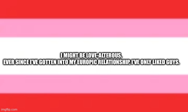 I MIGHT BE LOVE-ALTEROUS. 
EVER SINCE I’VE GOTTEN INTO MY EUROPIC RELATIONSHIP, I’VE ONLY LIKED GUYS. | made w/ Imgflip meme maker