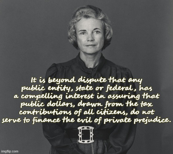 Justice Sandra Day O'Connor |  It is beyond dispute that any public entity, state or federal, has a compelling interest in assuring that public dollars, drawn from the tax contributions of all citizens, do not serve to finance the evil of private prejudice. | image tagged in scotus,bigotry,homophobia,adoption,catholic church | made w/ Imgflip meme maker
