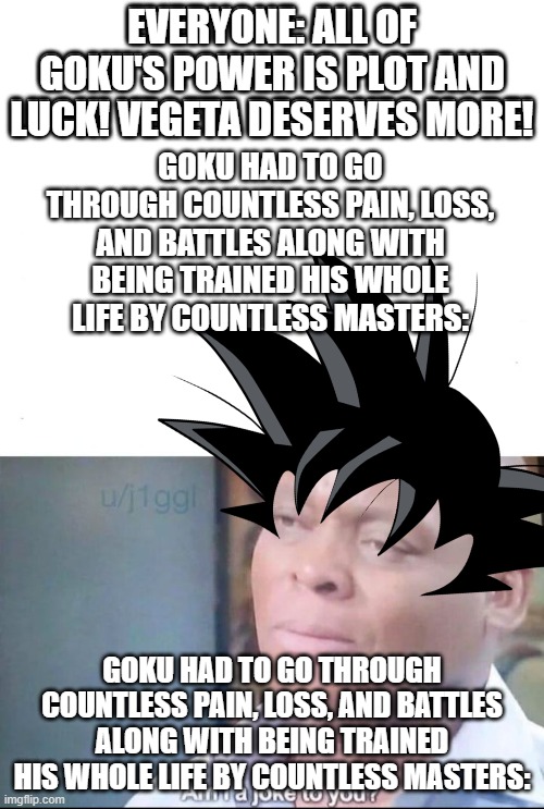 Goku asks if he is a joke to ya'll | EVERYONE: ALL OF GOKU'S POWER IS PLOT AND LUCK! VEGETA DESERVES MORE! GOKU HAD TO GO THROUGH COUNTLESS PAIN, LOSS, AND BATTLES ALONG WITH BEING TRAINED HIS WHOLE LIFE BY COUNTLESS MASTERS: | image tagged in am i a joke to you,goku,dbz,dbz meme | made w/ Imgflip meme maker