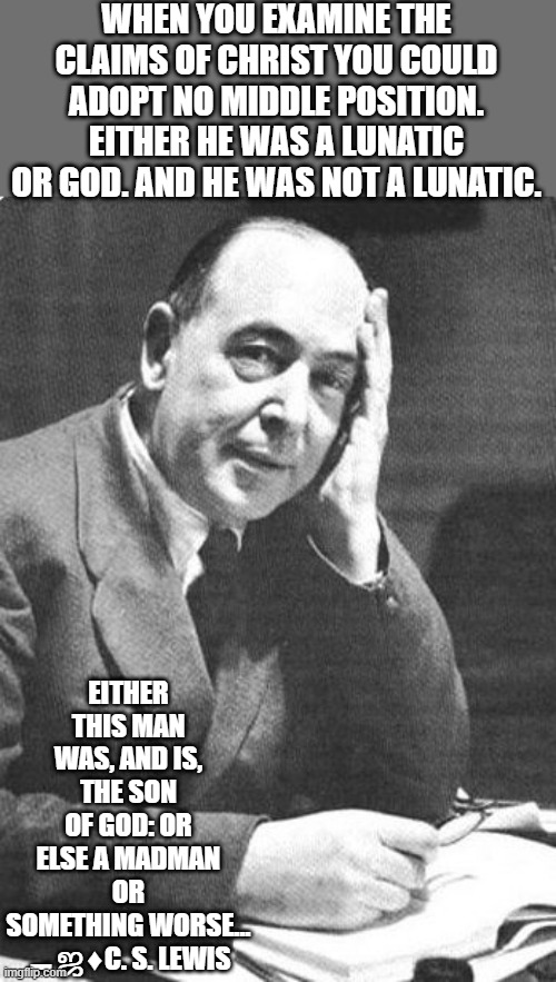 C.S. Lewis | WHEN YOU EXAMINE THE CLAIMS OF CHRIST YOU COULD ADOPT NO MIDDLE POSITION. EITHER HE WAS A LUNATIC OR GOD. AND HE WAS NOT A LUNATIC. EITHER THIS MAN WAS, AND IS, THE SON OF GOD: OR ELSE A MADMAN OR SOMETHING WORSE…
▬ஜ♦C. S. LEWIS | image tagged in c s lewis,christians,the bible,christianity,old books,reading | made w/ Imgflip meme maker
