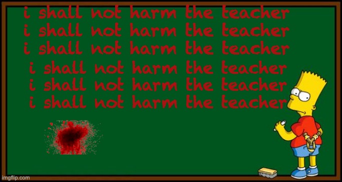 Bart Simpson - chalkboard | i shall not harm the teacher
i shall not harm the teacher
i shall not harm the teacher; i shall not harm the teacher
i shall not harm the teacher
i shall not harm the teacher | image tagged in bart simpson - chalkboard | made w/ Imgflip meme maker